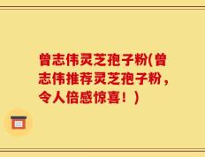 曾志伟灵芝孢子粉(曾志伟推荐灵芝孢子粉，令人倍感惊喜！)