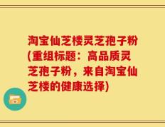 淘宝仙芝楼灵芝孢子粉(重组标题：高品质灵芝孢子粉，来自淘宝仙芝楼的健康选择)