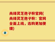 尚绿灵芝孢子粉官网(尚绿灵芝孢子粉：官网全面上线，选购更加便捷)