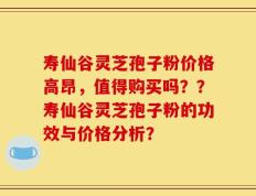 寿仙谷灵芝孢子粉价格高昂，值得购买吗？？寿仙谷灵芝孢子粉的功效与价格分析？