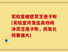 实验室破壁灵芝孢子粉(实验室开发出高效纯净灵芝孢子粉，抗氧化效果强大)