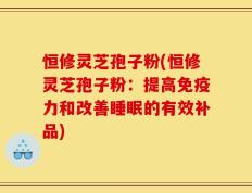 恒修灵芝孢子粉(恒修灵芝孢子粉：提高免疫力和改善睡眠的有效补品)