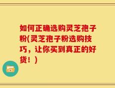 如何正确选购灵芝孢子粉(灵芝孢子粉选购技巧，让你买到真正的好货！)