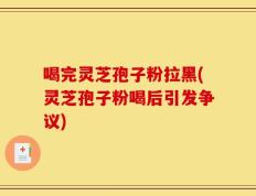 喝完灵芝孢子粉拉黑(灵芝孢子粉喝后引发争议)