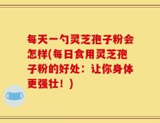 每天一勺灵芝孢子粉会怎样(每日食用灵芝孢子粉的好处：让你身体更强壮！)