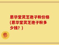 恩华堂灵芝孢子粉价格(恩华堂灵芝孢子粉多少钱？)