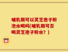 哺乳期可以灵芝孢子粉泡水喝吗(哺乳期可否喝灵芝孢子粉水？)