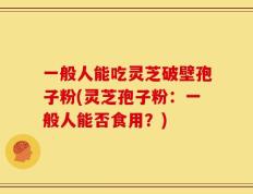 一般人能吃灵芝破壁孢子粉(灵芝孢子粉：一般人能否食用？)