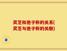 灵芝和孢子粉的关系(灵芝与孢子粉的关联)