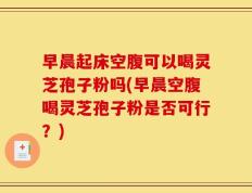 早晨起床空腹可以喝灵芝孢子粉吗(早晨空腹喝灵芝孢子粉是否可行？)