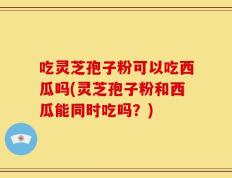 吃灵芝孢子粉可以吃西瓜吗(灵芝孢子粉和西瓜能同时吃吗？)