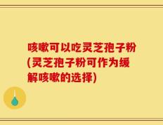 咳嗽可以吃灵芝孢子粉(灵芝孢子粉可作为缓解咳嗽的选择)