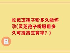 吃灵芝孢子粉多久能怀孕(灵芝孢子粉服用多久可提高生育率？)