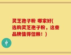 灵芝孢子粉 哪家好(选购灵芝孢子粉，这些品牌值得信赖！)