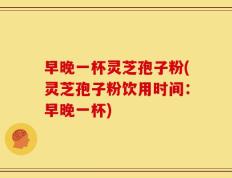 早晚一杯灵芝孢子粉(灵芝孢子粉饮用时间：早晚一杯)
