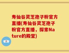 寿仙谷灵芝孢子粉官方直播(寿仙谷灵芝孢子粉官方直播，探索Nature的殿堂)