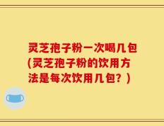 灵芝孢子粉一次喝几包(灵芝孢子粉的饮用方法是每次饮用几包？)