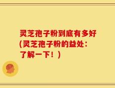 灵芝孢子粉到底有多好(灵芝孢子粉的益处：了解一下！)