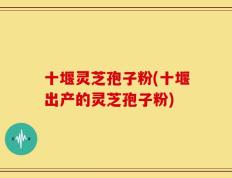 十堰灵芝孢子粉(十堰出产的灵芝孢子粉)