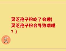灵芝孢子粉吃了会睡(灵芝孢子粉会导致嗜睡？)