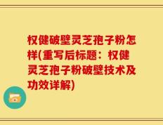 权健破壁灵芝孢子粉怎样(重写后标题：权健灵芝孢子粉破壁技术及功效详解)