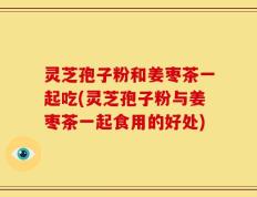 灵芝孢子粉和姜枣茶一起吃(灵芝孢子粉与姜枣茶一起食用的好处)