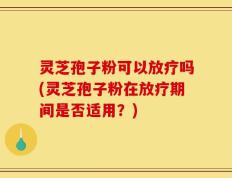 灵芝孢子粉可以放疗吗(灵芝孢子粉在放疗期间是否适用？)