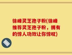 徐峰灵芝孢子粉(徐峰推荐灵芝孢子粉，拥有的惊人功效让你惊叹)