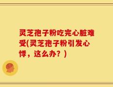 灵芝孢子粉吃完心脏难受(灵芝孢子粉引发心悸，这么办？)