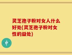 灵芝孢子粉对女人什么好处(灵芝孢子粉对女性的益处)