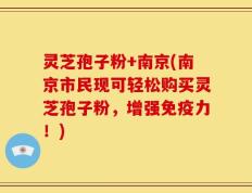 灵芝孢子粉+南京(南京市民现可轻松购买灵芝孢子粉，增强免疫力！)