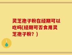 灵芝孢子粉在经期可以吃吗(经期可否食用灵芝孢子粉？)