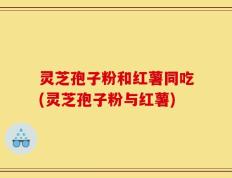 灵芝孢子粉和红薯同吃(灵芝孢子粉与红薯)