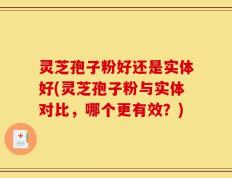 灵芝孢子粉好还是实体好(灵芝孢子粉与实体对比，哪个更有效？)