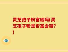 灵芝孢子粉富硒吗(灵芝孢子粉是否富含硒？)