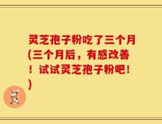 灵芝孢子粉吃了三个月(三个月后，有感改善！试试灵芝孢子粉吧！)