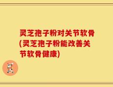 灵芝孢子粉对关节软骨(灵芝孢子粉能改善关节软骨健康)