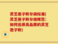 灵芝孢子粉分级标准(灵芝孢子粉分级规范：如何选择高品质的灵芝孢子粉)