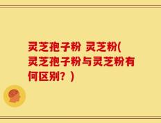灵芝孢子粉 灵芝粉(灵芝孢子粉与灵芝粉有何区别？)