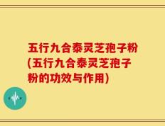 五行九合泰灵芝孢子粉(五行九合泰灵芝孢子粉的功效与作用)
