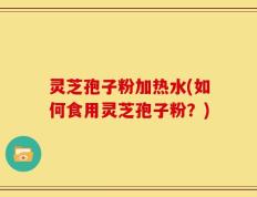 灵芝孢子粉加热水(如何食用灵芝孢子粉？)