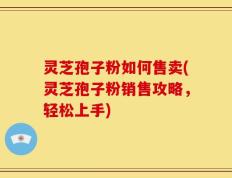 灵芝孢子粉如何售卖(灵芝孢子粉销售攻略，轻松上手)