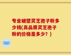专业破壁灵芝孢子粉多少钱(高品质灵芝孢子粉的价格是多少？)