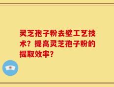 灵芝孢子粉去壁工艺技术？提高灵芝孢子粉的提取效率？