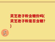 灵芝孢子粉含糖份吗(灵芝孢子粉是否含糖？)