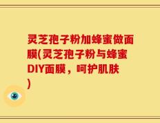 灵芝孢子粉加蜂蜜做面膜(灵芝孢子粉与蜂蜜DIY面膜，呵护肌肤)