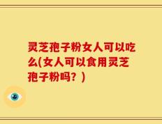 灵芝孢子粉女人可以吃么(女人可以食用灵芝孢子粉吗？)