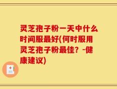 灵芝孢子粉一天中什么时间服最好(何时服用灵芝孢子粉最佳？-健康建议)