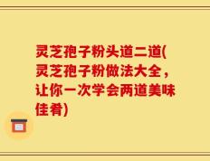 灵芝孢子粉头道二道(灵芝孢子粉做法大全，让你一次学会两道美味佳肴)
