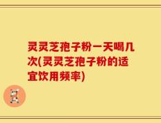 灵灵芝孢子粉一天喝几次(灵灵芝孢子粉的适宜饮用频率)
